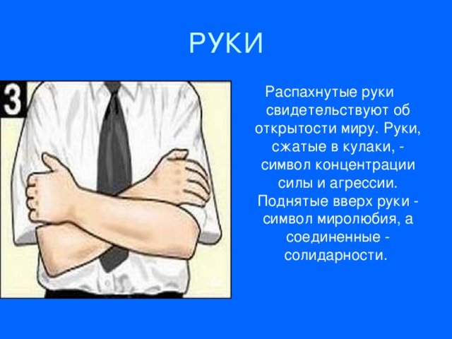 РУКИ Расп ахн утые руки свидетельствуют об открытости миру. Руки, сжатые в кулаки, - с имвол концентрации силы и агрессии. Поднятые вверх руки - символ миролюбия, а соединенные - солидарности.