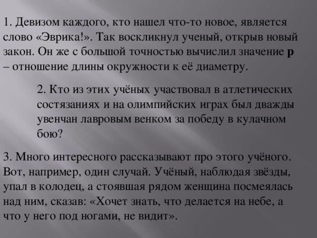 1. Девизом каждого, кто нашел что-то новое, является слово «Эврика!». Так воскликнул ученый, открыв новый закон. Он же с большой точностью вычислил значение p – отношение длины окружности к её диаметру. 2. Кто из этих учёных участвовал в атлетических состязаниях и на олимпийских играх был дважды увенчан лавровым венком за победу в кулачном бою? 3. Много интересного рассказывают про этого учёного. Вот, например, один случай. Учёный, наблюдая звёзды, упал в колодец, а стоявшая рядом женщина посмеялась над ним, сказав: «Хочет знать, что делается на небе, а что у него под ногами, не видит».