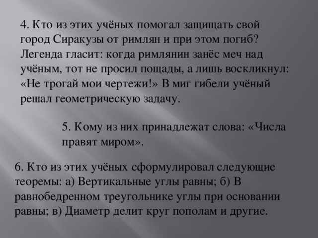 4. Кто из этих учёных помогал защищать свой город Сиракузы от римлян и при этом погиб? Легенда гласит: когда римлянин занёс меч над учёным, тот не просил пощады, а лишь воскликнул: «Не трогай мои чертежи!» В миг гибели учёный решал геометрическую задачу. 5. Кому из них принадлежат слова: «Числа правят миром». 6. Кто из этих учёных сформулировал следующие теоремы: а) Вертикальные углы равны; б) В равнобедренном треугольнике углы при основании равны; в) Диаметр делит круг пополам и другие.