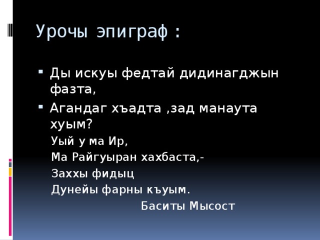 Урочы эпиграф: Ды искуы федтай дидинагджын фазта, Агандаг хъадта ,зад манаута хуым? Уый у ма Ир, Ма Райгуыран хахбаста,- Заххы фидыц Дунейы фарны къуым.       Баситы Мысост