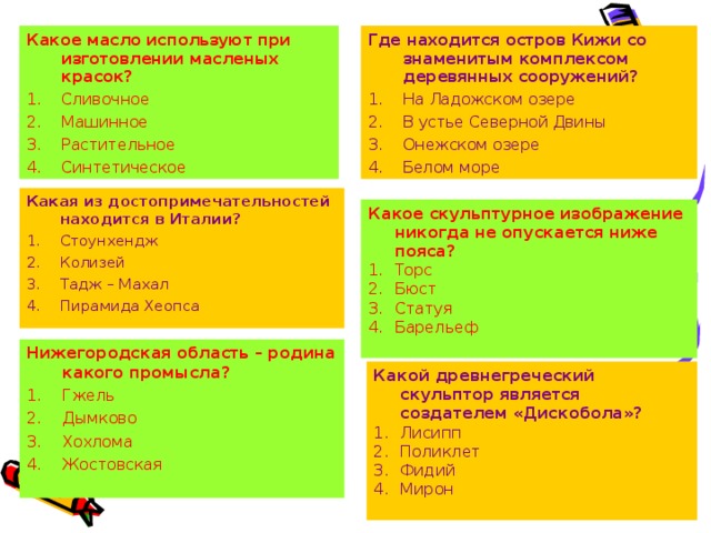 Где находится остров Кижи со знаменитым комплексом деревянных сооружений? Какое масло используют при изготовлении масленых красок? Сливочное Машинное Растительное Синтетическое  На Ладожском озере В устье Северной Двины Онежском озере Белом море   Какая из достопримечательностей находится в Италии? Стоунхендж Колизей Тадж – Махал Пирамида Хеопса Какое скульптурное изображение никогда не опускается ниже пояса? Торс Бюст Статуя Барельеф  Нижегородская область – родина какого промысла? Гжель Дымково Хохлома Жостовская  Какой древнегреческий скульптор является создателем «Дискобола»?