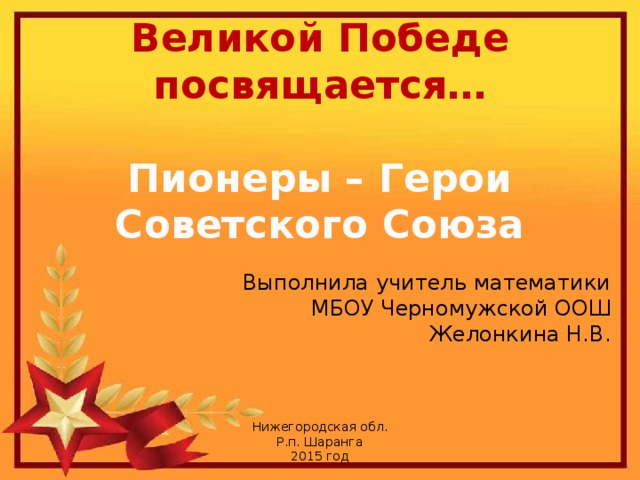 Великой Победе посвящается… Пионеры – Герои Советского Союза Выполнила учитель математики МБОУ Черномужской ООШ Желонкина Н.В. Нижегородская обл. Р.п. Шаранга 2015 год