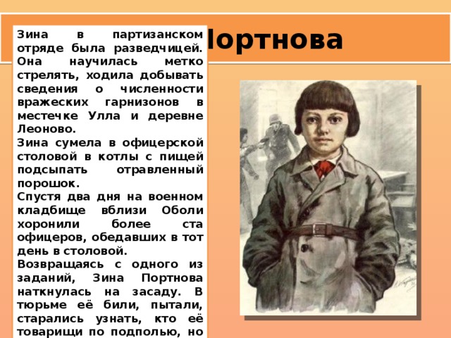 Зина Портнова Зина в партизанском отряде была разведчицей. Она научилась метко стрелять, ходила добывать сведения о численности вражеских гарнизонов в местечке Улла и деревне Леоново. Зина сумела в офицерской столовой в котлы с пищей подсыпать отравленный порошок. Спустя два дня на военном кладбище вблизи Оболи хоронили более ста офицеров, обедавших в тот день в столовой. Возвращаясь с одного из заданий, Зина Портнова наткнулась на засаду. В тюрьме её били, пытали, старались узнать, кто её товарищи по подполью, но она молчала.