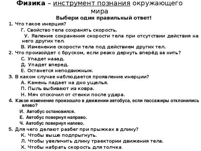 Физика – инструмент познания окружающего мира Выбери один правильный ответ! 1. Что такое инерция?  Г. Свойство тела сохранять скорость.  У. Явление сохранения скорости тела при отсутствии действия на него других тел.  В. Изменение скорости тела под действием других тел. 2. Что произойдет с бруском, если резко дернуть вперёд за нить?  С. Упадет назад.  Д. Упадет вперед.  Е. Останется неподвижным. 3. В каком случае наблюдается проявление инерции?  А. Камень падает на дно ущелья.  П. Пыль выбивают из ковра.  Н. Мяч отскочил от стенки после удара. 4. Какое изменение произошло в движении автобуса, если пассажиры отклонились влево?  И. Автобус остановился.  Е . Автобус повернул направо.  Ч . Автобус повернул налево. 5. Для чего делают разбег при прыжках в длину?  К. Чтобы выше подпрыгнуть.  Л. Чтобы увеличить длину траектории движения тела.  Х. Чтобы набрать скорость для толчка .