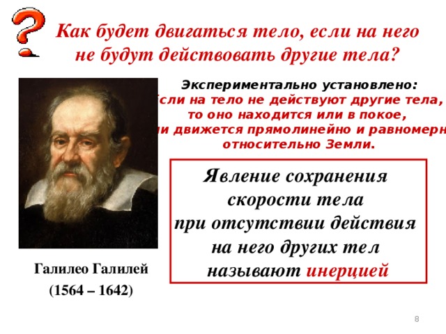 Как будет двигаться тело, если на него не будут действовать другие тела? Экспериментально установлено: Если на тело не действуют другие тела, то оно находится или в покое, или движется прямолинейно и равномерно относительно Земли. Явление сохранения скорости тела при отсутствии действия на него других тел называют инерцией Галилео Галилей (1564 – 1642)