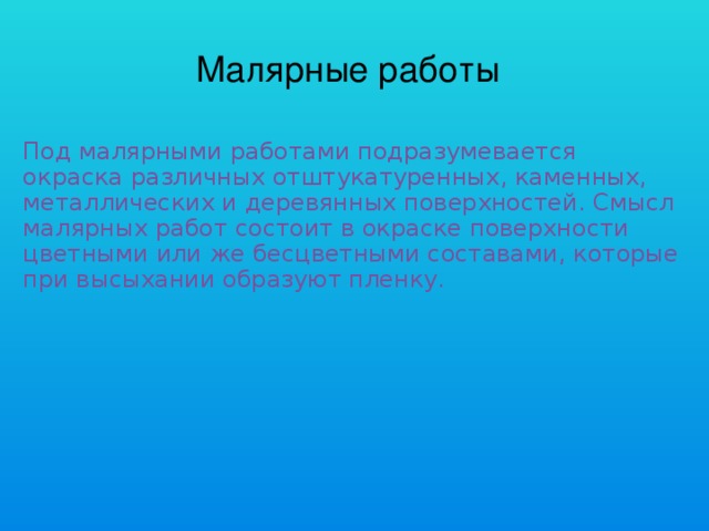 Малярные работы Под малярными работами подразумевается окраска различных отштукатуренных, каменных, металлических и деревянных поверхностей. Смысл малярных работ состоит в окраске поверхности цветными или же бесцветными составами, которые при высыхании образуют пленку.