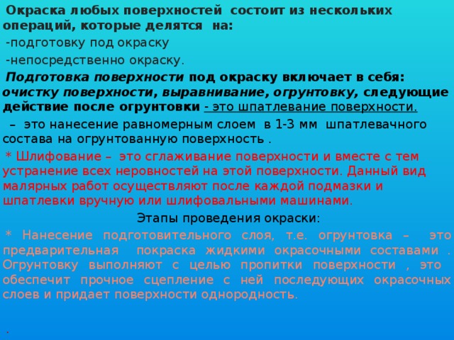 Окраска любых поверхностей состоит из нескольких операций, которые делятся на: -подготовку под окраску -непосредственно окраску. Подготовка поверхности под окраску включает в себя: очистку поверхности , выравнивание, огрунтовку, следующие действие после огрунтовки - это шпатлевание поверхности. – это нанесение равномерным слоем в 1-3 мм шпатлевачного состава на огрунтованную поверхность . * Шлифование – это сглаживание поверхности и вместе с тем устранение всех неровностей на этой поверхности. Данный вид малярных работ осуществляют после каждой подмазки и шпатлевки вручную или шлифовальными машинами. Этапы проведения окраски: * Нанесение подготовительного слоя, т.е. огрунтовка – это предварительная покраска жидкими окрасочными составами . Огрунтовку выполняют с целью пропитки поверхности , это обеспечит прочное сцепление с ней последующих окрасочных слоев и придает поверхности однородность. .