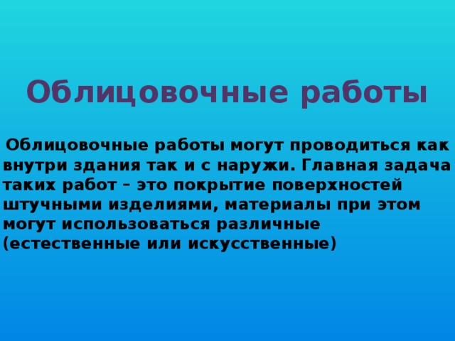 Облицовочные работы Облицовочные работы могут проводиться как внутри здания так и с наружи. Главная задача таких работ – это покрытие поверхностей штучными изделиями, материалы при этом могут использоваться различные (естественные или искусственные)