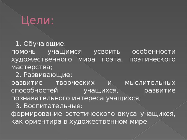 Цели:  1. Обучающие: помочь учащимся усвоить особенности художественного мира поэта, поэтического мастерства;  2. Развивающие: развитие творческих и мыслительных способностей учащихся, развитие познавательного интереса учащихся;  3. Воспитательные: формирование эстетического вкуса учащихся, как ориентира в художественном мире