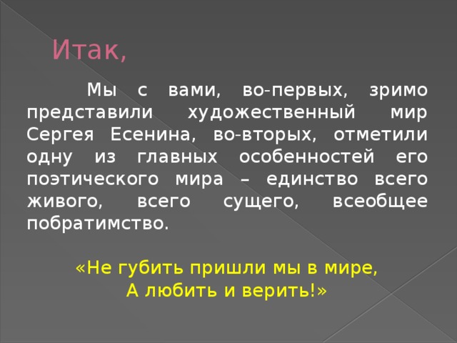 Итак,  Мы с вами, во-первых, зримо представили художественный мир Сергея Есенина, во-вторых, отметили одну из главных особенностей его поэтического мира – единство всего живого, всего сущего, всеобщее побратимство. «Не губить пришли мы в мире, А любить и верить!»