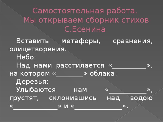 Самостоятельная работа.  Мы открываем сборник стихов С.Есенина Вставить метафоры, сравнения, олицетворения. Небо: Над нами расстилается «__________», на котором «________» облака. Деревья: Улыбаются нам «___________», грустят, склонившись над водою «_____________» и «______________».