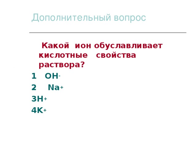 Дополнительный вопрос  Какой ион обуславливает кислотные свойства раствора? 1 OH - 2 Na + 3H + 4K +