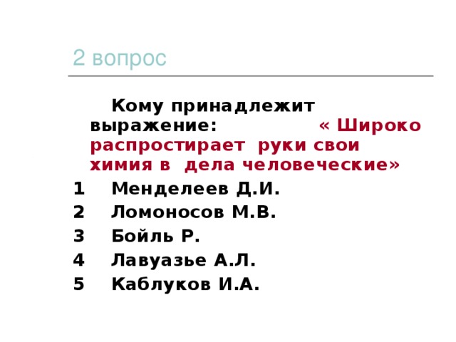 2 вопрос  Кому принадлежит выражение: « Широко распростирает руки свои химия в дела человеческие» 1 Менделеев Д.И. 2 Ломоносов М.В. 3 Бойль Р. 4 Лавуазье А.Л. 5 Каблуков И.А.