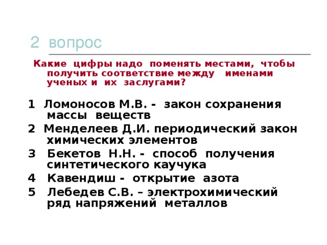 2 вопрос  Какие цифры надо поменять местами, чтобы получить соответствие между именами ученых и их заслугами? 1 Ломоносов М.В. - закон сохранения массы веществ 2 Менделеев Д.И. периодический закон химических элементов 3 Бекетов Н.Н. - способ получения синтетического каучука 4 Кавендиш - открытие азота 5 Лебедев С.В. – электрохимический ряд напряжений металлов