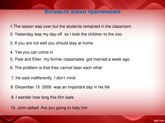 Вставьте знаки препинания 1. The lesson was over but the students remained in the classroom  2. Yesterday was my day-off so I took the children to the zoo 3. If you are not well you should stay at home 4. Yes you can come in 5. Pete and Ellen my former classmates got married a week ago 6. The problem is that they cannot bear each other  7. He said indifferently I don’t mind 8. December 15 2009 was an important day in his life  9. I wonder how long this film lasts 10. John asked Are you going to help him  