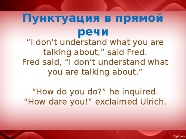 Пунктуация в прямой речи “ I don’t understand what you are talking about,” said Fred.  Fred said, “I don’t understand what you are talking about.”   “How do you do?” he inquired.  “How dare you!” exclaimed Ulrich.
