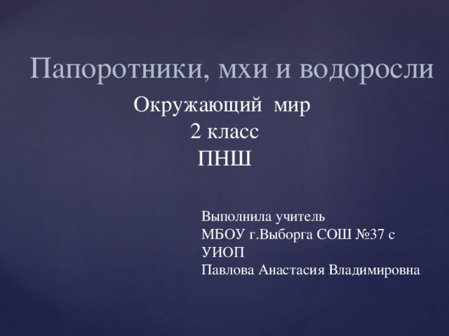 Папоротники, мхи и водоросли Окружающий мир  2 класс  ПНШ Выполнила учитель МБОУ г.Выборга СОШ №37 с УИОП Павлова Анастасия Владимировна