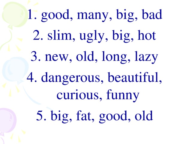 1. good, many, big, bad 2. slim, ugly, big, hot 3. new, old, long, lazy 4. dangerous, beautiful, curious, funny 5. big , fat , good , old