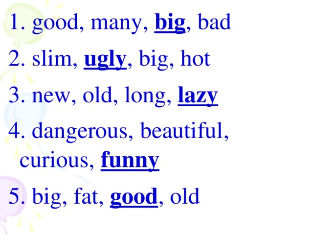1. good, many, big , bad 2. slim, ugly , big, hot 3. new, old, long, lazy 4. dangerous, beautiful, curious, funny 5. big , fat , good , old