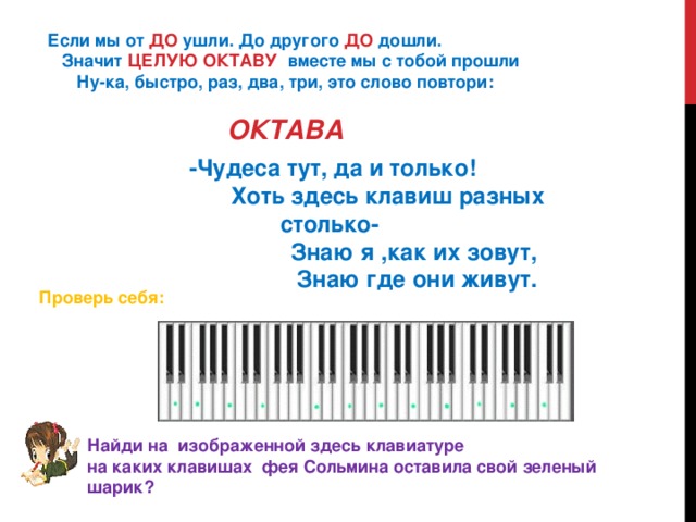   Если мы от  ДО  ушли. До другого  ДО  дошли.      Значит  ЦЕЛУЮ ОКТАВУ   вместе мы с тобой прошли         Ну-ка, быстро, раз, два, три, это слово повтори:                                          ОКТАВА   -Чудеса тут, да и только!                    Хоть здесь клавиш разных столько-                            Знаю я ,как их зовут,                             Знаю где они живут. Проверь себя: Найди на  изображенной здесь клавиатуре   на каких клавишах  фея Сольмина оставила свой зеленый шарик?