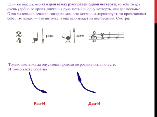 Если ты знаешь, что  каждый взмах руки равен одной четверти , то тебе будет очень удобно во время движения руки петь или одну четверть, или две восьмые. Одна маленькая девочка говорила мне, что когда она дирижирует, то представляет себе, что взмах — это ниточка, а она нанизывает на нее бусинки. Смотри: Только кисть когда опускаешь проводи не ровно вниз, а по дуге. И точно также обратно   Раз-И          Два-И  