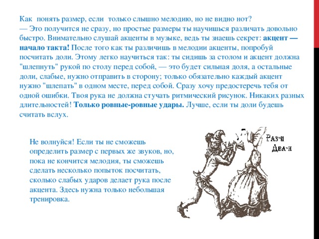 Как понять размер, если только слышно мелодию, но не видно нот?  — Это получится не сразу, но простые размеры ты научишься различать довольно быстро. Внимательно слушай акценты в музыке, ведь ты знаешь секрет:  акцент — начало такта!  После того как ты различишь в мелодии акценты, попробуй посчитать доли. Этому легко научиться так: ты сидишь за столом и акцент должна 