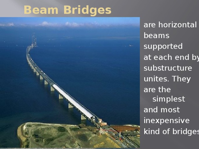 Beam Bridges are horizontal beams supported at each end by substructure unites. They are the simplest and most inexpensive kind of bridges.