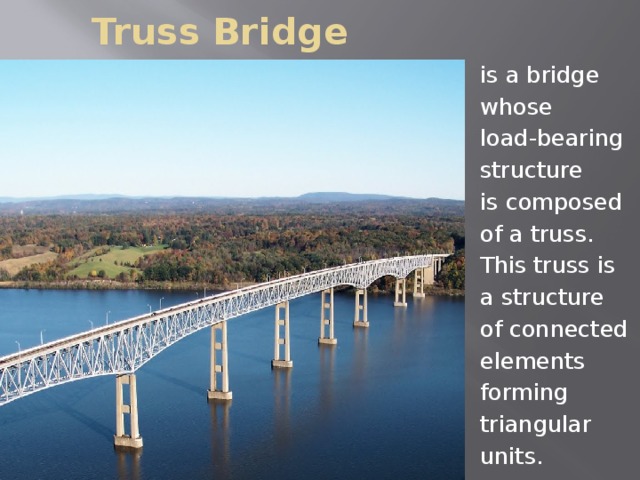 Truss Bridge is a bridge whose load-bearing structure is composed of a truss. This truss is a structure of connected elements forming triangular units.