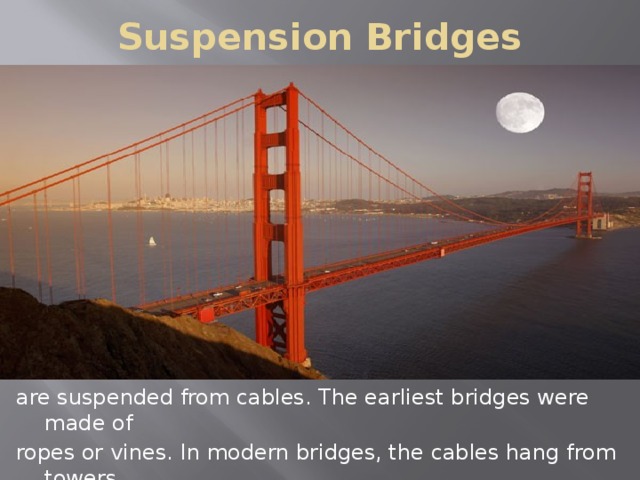 Suspension Bridges are suspended from cables. The earliest bridges were made of ropes or vines. In modern bridges, the cables hang from towers. Suspension bridges are far longer than any other kind of bridges.