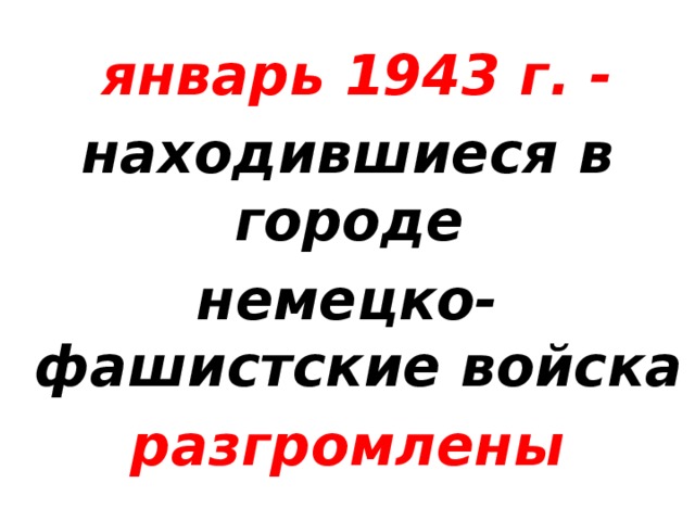 январь 1943 г. - находившиеся в городе немецко-фашистские войска разгромлены