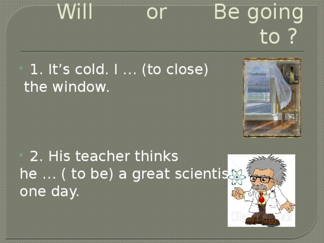 Will or Be going to ? 1. It’s cold. I … (to close)  the window. 2. His teacher thinks he … ( to be) a great scientist one day.