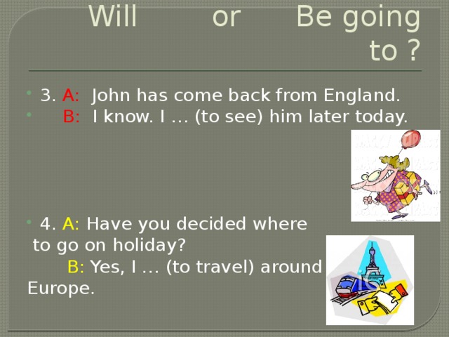 Will or Be going to ? 3. A: John has come back from England.  B: I know. I … (to see) him later today. 4. A: Have you decided where  to go on holiday?  B: Yes, I … (to travel) around Europe.
