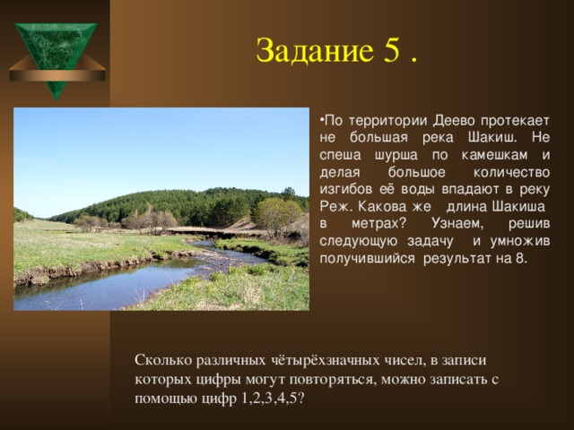 Задание 5 .  По территории Деево протекает не большая река Шакиш. Не спеша шурша по камешкам и делая большое количество изгибов её воды впадают в реку Реж. Какова же длина Шакиша в метрах? Узнаем, решив следующую задачу и умножив получившийся результат на 8. Сколько различных чётырёхзначных чисел, в записи которых цифры могут повторяться, можно записать с помощью цифр 1,2,3,4,5?