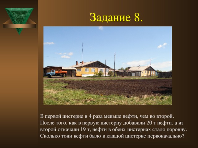 Задание 8.  В первой цистерне в 4 раза меньше нефти, чем во второй. После того, как в первую цистерну добавили 20 т нефти, а из второй откачали 19 т, нефти в обеих цистернах стало поровну. Сколько тонн нефти было в каждой цистерне первоначально?