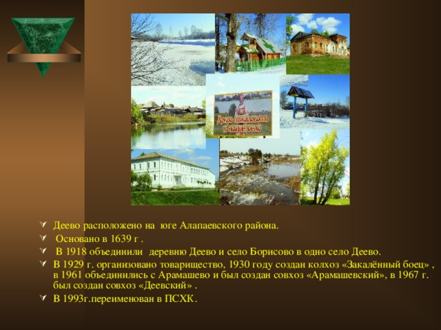 Деево расположено на юге Алапаевского района.  Основано в 1639 г .   В 1918 объединили деревню Деево и село Борисово в одно село Деево.   В 1929 г. организовано товарищество, 1930 году создан колхоз «Закалённый боец» , в 1961 объединились с Арамашево и был создан совхоз «Арамашевский», в 1967 г. был создан совхоз «Деевский» . В 1993г.переименован в ПСХК.