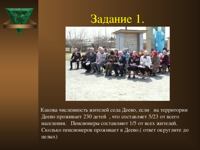 Задание 1.   Какова численность жителей села Деево, если на территории Деево проживает 230 детей , что составляет 5/23 от всего населения. Пенсионеры составляют 1/5 от всех жителей. Сколько пенсионеров проживает в Деево.( ответ округлите до целых)