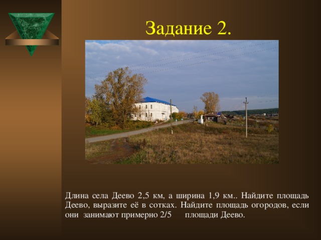 Задание 2.  Длина села Деево 2,5 км, а ширина 1,9 км.. Найдите площадь Деево, выразите её в сотках. Найдите площадь огородов, если они занимают примерно 2/5 площади Деево.