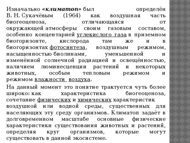 Изначально  «климатоп»  был определён В. Н. Сукачёвым (1964) как воздушная часть биогеоценоза, отличающаяся от окружающей атмосферы своим газовым составом, особенно концентарией  углекислого газа  в приземном биогоризонте, кислорода там же и в биогоризонтах  фотосинтеза , воздушным режимом, насыщенностью биолинами, уменьшенной и изменённой солнечной радиацией и освещённостью, наличием люминесценции растений и некоторых животных, особым тепловым режимом и режимом  влажности   воздуха . На данный момент это понятие трактуется чуть более широко: как характеристика биогеоценоза, сочетание  физических  и  химических  характеристик воздушной или водной среды, существенных для населяющих эту среду организмов. Климатоп задаёт в долговременном масштабе основные физические характеристики существования животных и растений, определяя круг организмов, которые могут существовать в данной экосистеме.