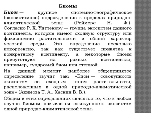 Биомы Биом  — крупное системно-географическое (экосистемное) подразделение в пределах природно-климатической зоны (Реймерс Н. Ф.). Согласно Р. Х. Уиттекеру — группа экосистем данного континента, которые имеют сходную структуру или физиономию растительности и общий характер условий среды. Это определение несколько некорректно, так как существует привязка к конкретному континенту, а некоторые биомы присутствуют на разных континентах, например, тундровый биом или степной. На данный момент наиболее общепринятое определение звучит так: «Биом — совокупность экосистем со сходным типом растительности, расположенных в одной природно-климатической зоне» (Акимова Т. А., Хаскин В. В.). Общим в этих определениях является то, что в любом случае биомом называется совокупность экосистем одной природно-климатической зоны.