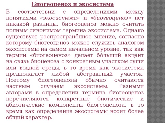 Биогеоценоз и экосистема В соответствии с определениями между понятиями «экосистема» и «биогеоценоз» нет никакой разницы, биогеоценоз можно считать полным синонимом термина экосистема. Однако существует распространённое мнение, согласно которому биогеоценоз может служить аналогом экосистемы на самом начальном уровне, так как термин «биогеоценоз» делает бо́льший акцент на связь биоценоза с конкретным участком суши или водной среды, в то время как экосистема предполагает любой абстрактный участок. Поэтому биогеоценозы обычно считаются частным случаем экосистемы. Разными авторами в определении термина биогеоценоз перечисляются конкретные биотические и абиотические компоненты биогеоценоза, в то время как определение экосистемы носит более общий характер.