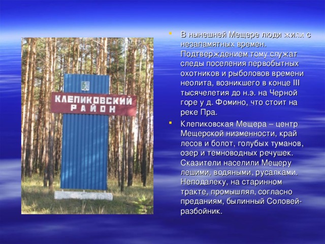 В нынешней Мещере люди жили с незапамятных времен. Подтверждением тому служат следы поселения первобытных охотников и рыболовов времени неолита, возникшего в конце III тысячелетия до н.э. на Черной горе у д. Фомино, что стоит на реке Пра. Клепиковская Мещера – центр Мещерской низменности, край лесов и болот, голубых туманов, озер и темноводных речушек. Сказители населили Мещеру лешими, водяными, русалками. Неподалеку, на старинном тракте, промышлял, согласно преданиям, былинный Соловей-разбойник.