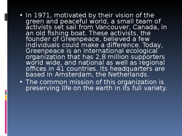 In 1971, motivated by their vision of the green and peaceful world, a small team of activists set sail from Vancouver, Canada, in an old fishing boat. These activists, the founder of Greenpeace, believed a few individuals could make a difference. Today, Greenpeace is an international ecological organization that has 2,8 million supporters world wide, and national as well as regional offices in 41 countries. Its headquarters are based in Amsterdam, the Netherlands. The common mission of this organization is preserving life on the earth in its full variety.
