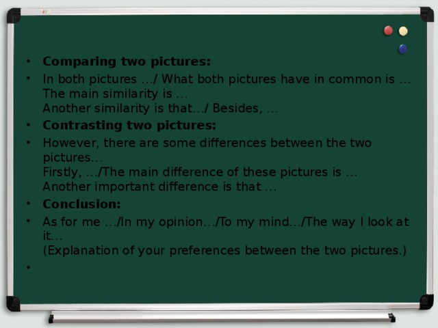 Comparing two pictures: In both pictures …/ What both pictures have in common is …  The main similarity is …  Another similarity is that…/ Besides, … Contrasting two pictures: However, there are some differences between the two pictures…  Firstly, …/The main difference of these pictures is …  Another important difference is that … Conclusion: As for me …/In my opinion…/To my mind…/The way I look at it…  (Explanation of your preferences between the two pictures.)  