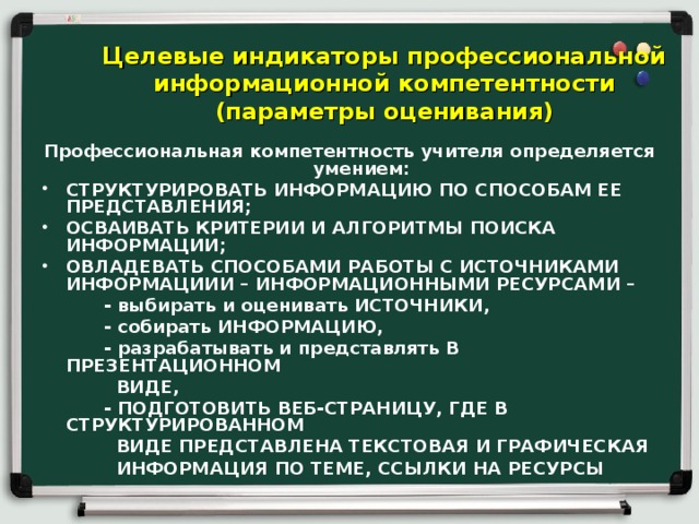 Целевые индикаторы профессиональной информационной компетентности (параметры оценивания) Профессиональная компетентность учителя определяется умением: СТРУКТУРИРОВАТЬ ИНФОРМАЦИЮ ПО СПОСОБАМ ЕЕ ПРЕДСТАВЛЕНИЯ; ОСВАИВАТЬ КРИТЕРИИ И АЛГОРИТМЫ ПОИСКА ИНФОРМАЦИИ; ОВЛАДЕВАТЬ СПОСОБАМИ РАБОТЫ С ИСТОЧНИКАМИ ИНФОРМАЦИИИ – ИНФОРМАЦИОННЫМИ РЕСУРСАМИ –  - выбирать  и оценивать ИСТОЧНИКИ,  - собирать ИНФОРМАЦИЮ,  - разрабатывать и представлять В ПРЕЗЕНТАЦИОННОМ  ВИДЕ,  - ПОДГОТОВИТЬ ВЕБ-СТРАНИЦУ, ГДЕ В СТРУКТУРИРОВАННОМ  ВИДЕ ПРЕДСТАВЛЕНА ТЕКСТОВАЯ И ГРАФИЧЕСКАЯ  ИНФОРМАЦИЯ ПО ТЕМЕ, ССЫЛКИ НА РЕСУРСЫ