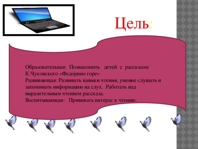 Образовательная:  Познакомить детей с рассказом К.Чуковского «Федорино горе» Развивающая: Развивать навыки чтения, умение слушать и запоминать информацию на слух.  Работать над выразительным чтением рассказа. Воспитывающая:   Прививать интерес к чтению. Цель :