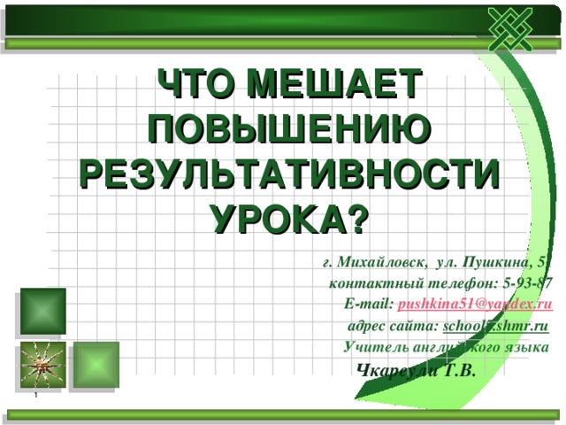 ЧТО МЕШАЕТ ПОВЫШЕНИЮ РЕЗУЛЬТАТИВНОСТИ УРОКА? г. Михайловск, ул. Пушкина, 51 контактный телефон: 5-93-87 E-mail : pushkina51@yandex.ru адрес сайта: school 5. shmr . ru  Учитель английского языка  Чкареули Т.В.