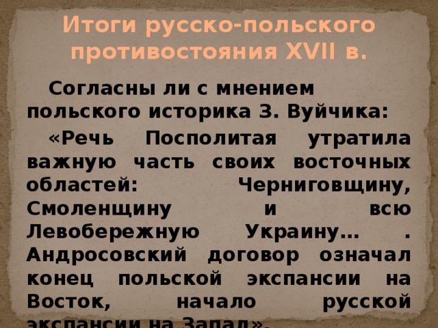 Итоги русско-польского противостояния XVII в.  Согласны ли с мнением польского историка З. Вуйчика:  «Речь Посполитая утратила важную часть своих восточных областей: Черниговщину, Смоленщину и всю Левобережную Украину… . Андросовский договор означал конец польской экспансии на Восток, начало русской экспансии на Запад».