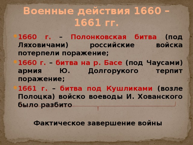 Военные действия 1660 – 1661 гг. 1660 г.  – Полонковская битва (под Ляховичами) российские войска потерпели поражение; 1660 г.  – битва на р. Басе (под Чаусами) армия Ю. Долгорукого терпит поражение; 1661 г.  – битва под Кушликами (возле Полоцка) войско воеводы И. Хованского было разбито  Фактическое завершение войны