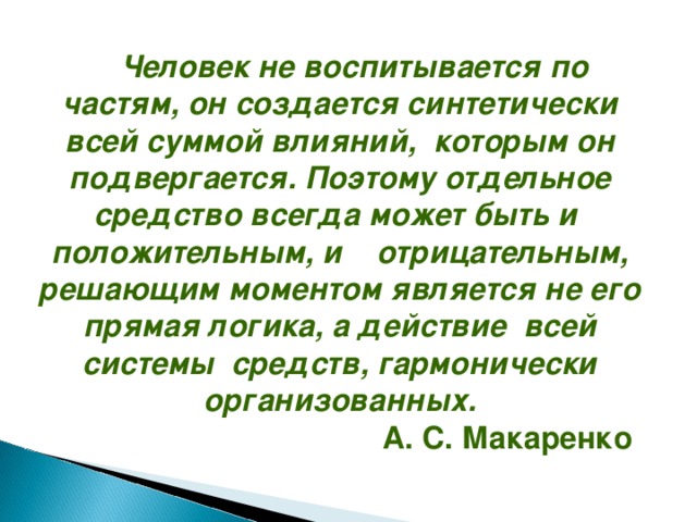 Человек не воспитывается по частям, он создается синтетически всей суммой влияний, которым он подвергается. Поэтому отдельное средство всегда может быть и положительным, и отрицательным, решающим моментом является не его прямая логика, а действие всей системы средств, гармонически организованных.  А. С. Макаренко