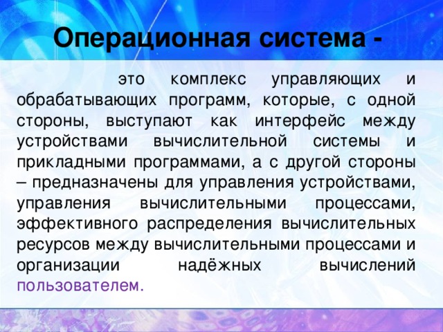 Операционная система -  это комплекс управляющих и обрабатывающих программ, которые, с одной стороны, выступают как интерфейс между устройствами вычислительной системы и прикладными программами, а с другой стороны – предназначены для управления устройствами, управления вычислительными процессами, эффективного распределения вычислительных ресурсов между вычислительными процессами и организации надёжных вычислений пользователем.